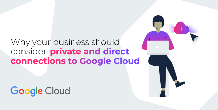 Why your business should consider private and direct connections to Google Cloud